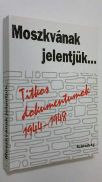 Moszkvanak jelentjuk... : Titkos dokumentumok 1944-1948