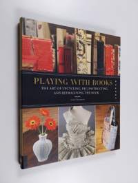 Playing with books : the art of upcycling, deconstructing &amp; reimagining the book
